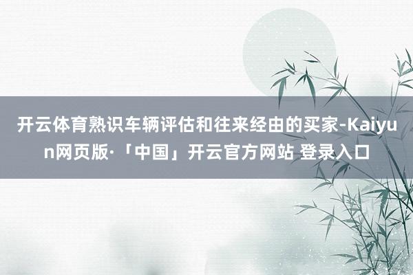 开云体育熟识车辆评估和往来经由的买家-Kaiyun网页版·「中国」开云官方网站 登录入口