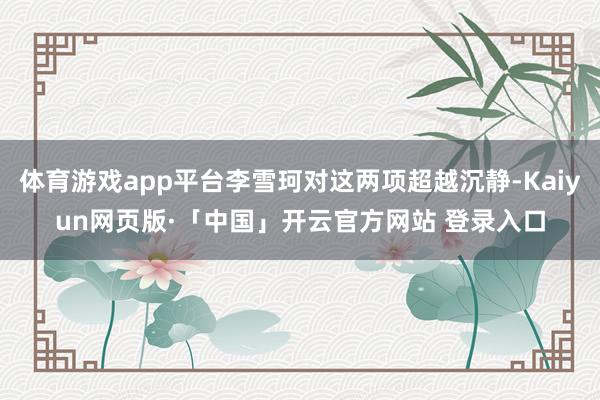 体育游戏app平台李雪珂对这两项超越沉静-Kaiyun网页版·「中国」开云官方网站 登录入口