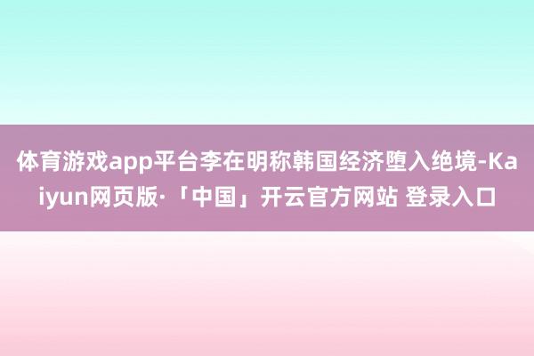 体育游戏app平台李在明称韩国经济堕入绝境-Kaiyun网页版·「中国」开云官方网站 登录入口
