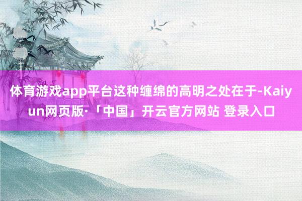 体育游戏app平台这种缠绵的高明之处在于-Kaiyun网页版·「中国」开云官方网站 登录入口