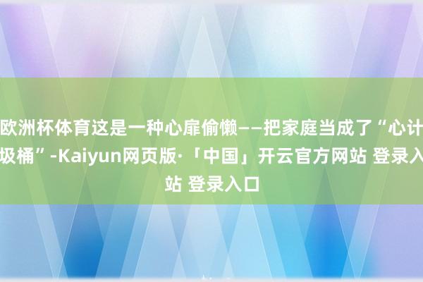 欧洲杯体育这是一种心扉偷懒——把家庭当成了“心计垃圾桶”-Kaiyun网页版·「中国」开云官方网站 登录入口