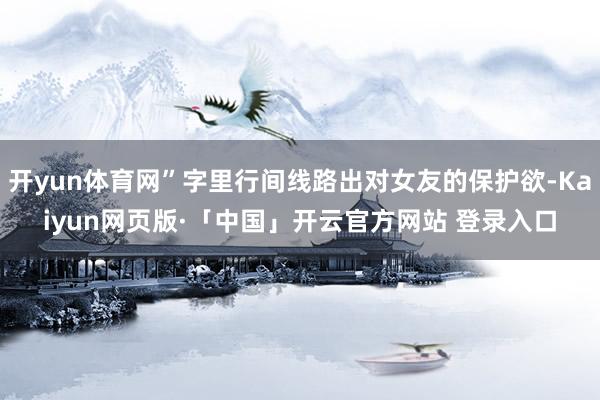 开yun体育网”字里行间线路出对女友的保护欲-Kaiyun网页版·「中国」开云官方网站 登录入口