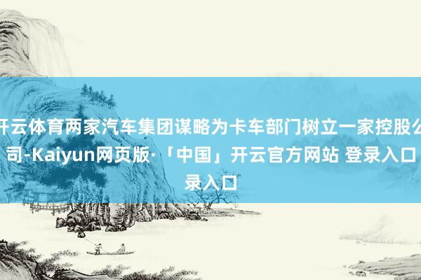 开云体育两家汽车集团谋略为卡车部门树立一家控股公司-Kaiyun网页版·「中国」开云官方网站 登录入口