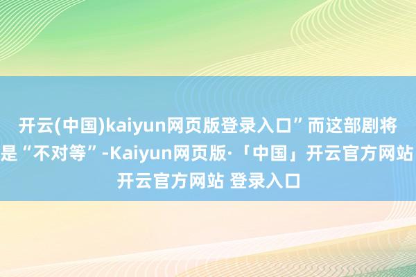 开云(中国)kaiyun网页版登录入口”而这部剧将议论的则是“不对等”-Kaiyun网页版·「中国」开云官方网站 登录入口