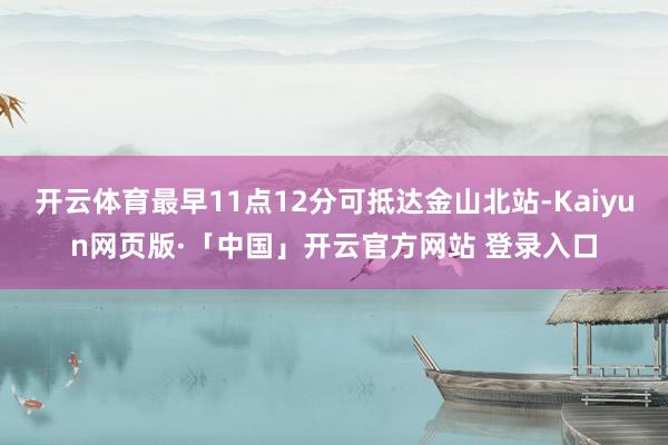 开云体育最早11点12分可抵达金山北站-Kaiyun网页版·「中国」开云官方网站 登录入口