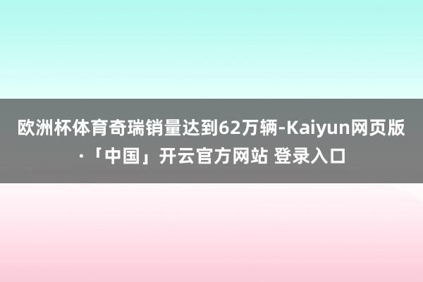 欧洲杯体育奇瑞销量达到62万辆-Kaiyun网页版·「中国」开云官方网站 登录入口