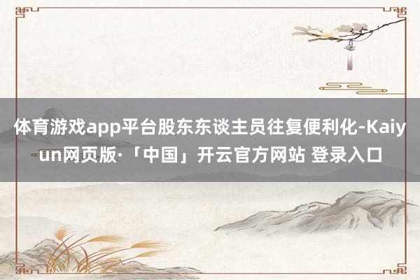 体育游戏app平台股东东谈主员往复便利化-Kaiyun网页版·「中国」开云官方网站 登录入口