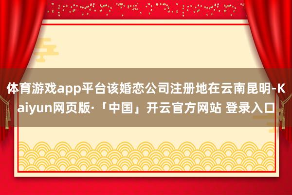 体育游戏app平台该婚恋公司注册地在云南昆明-Kaiyun网页版·「中国」开云官方网站 登录入口