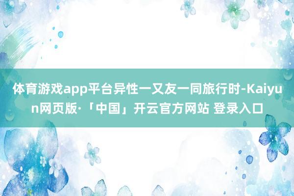 体育游戏app平台异性一又友一同旅行时-Kaiyun网页版·「中国」开云官方网站 登录入口