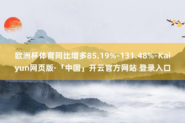 欧洲杯体育同比增多85.19%-131.48%-Kaiyun网页版·「中国」开云官方网站 登录入口