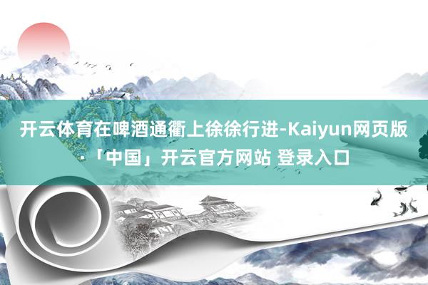 开云体育在啤酒通衢上徐徐行进-Kaiyun网页版·「中国」开云官方网站 登录入口