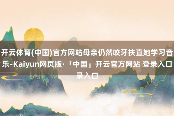 开云体育(中国)官方网站母亲仍然咬牙扶直她学习音乐-Kaiyun网页版·「中国」开云官方网站 登录入口