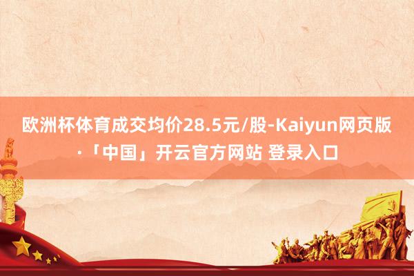 欧洲杯体育成交均价28.5元/股-Kaiyun网页版·「中国」开云官方网站 登录入口