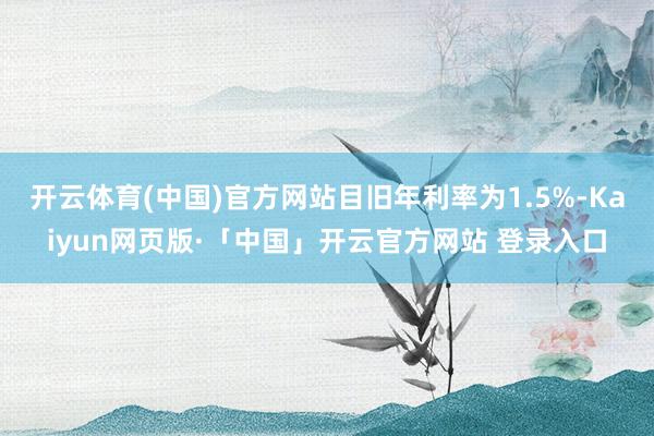 开云体育(中国)官方网站目旧年利率为1.5%-Kaiyun网页版·「中国」开云官方网站 登录入口