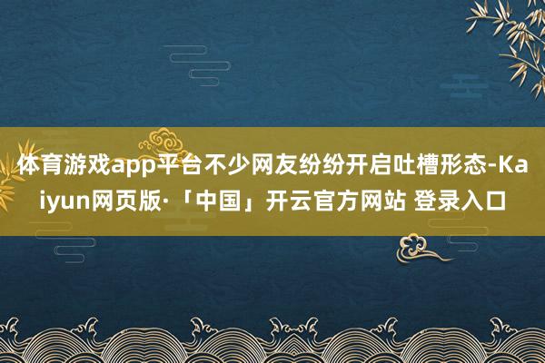 体育游戏app平台不少网友纷纷开启吐槽形态-Kaiyun网页版·「中国」开云官方网站 登录入口