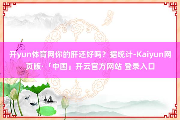 开yun体育网你的肝还好吗？据统计-Kaiyun网页版·「中国」开云官方网站 登录入口