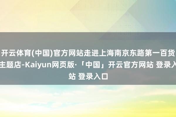 开云体育(中国)官方网站走进上海南京东路第一百货的主题店-Kaiyun网页版·「中国」开云官方网站 登录入口