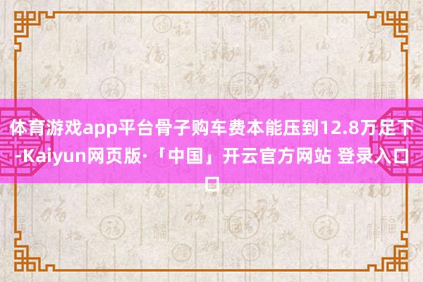 体育游戏app平台骨子购车费本能压到12.8万足下-Kaiyun网页版·「中国」开云官方网站 登录入口