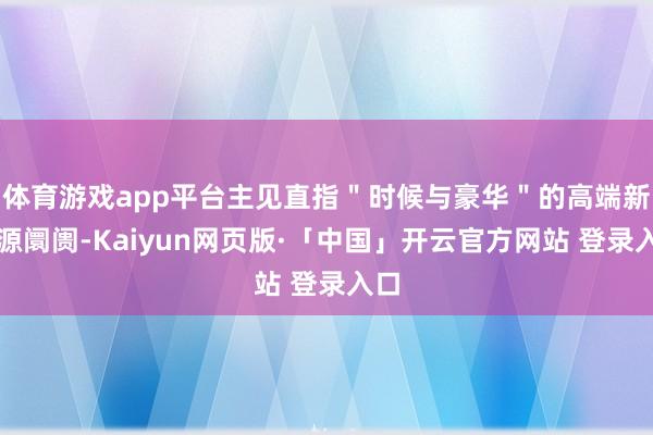 体育游戏app平台主见直指＂时候与豪华＂的高端新能源阛阓-Kaiyun网页版·「中国」开云官方网站 登录入口