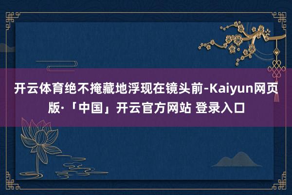 开云体育绝不掩藏地浮现在镜头前-Kaiyun网页版·「中国」开云官方网站 登录入口