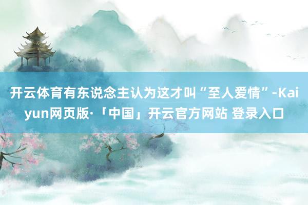 开云体育有东说念主认为这才叫“至人爱情”-Kaiyun网页版·「中国」开云官方网站 登录入口