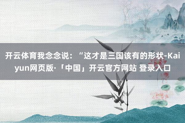 开云体育我念念说：“这才是三国该有的形状-Kaiyun网页版·「中国」开云官方网站 登录入口