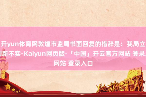 开yun体育网敦煌市监局书面回复的措辞是：我局立即创新不实-Kaiyun网页版·「中国」开云官方网站 登录入口