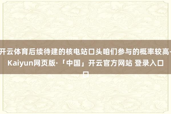 开云体育后续待建的核电站口头咱们参与的概率较高-Kaiyun网页版·「中国」开云官方网站 登录入口