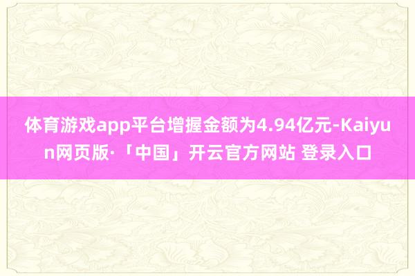 体育游戏app平台增握金额为4.94亿元-Kaiyun网页版·「中国」开云官方网站 登录入口