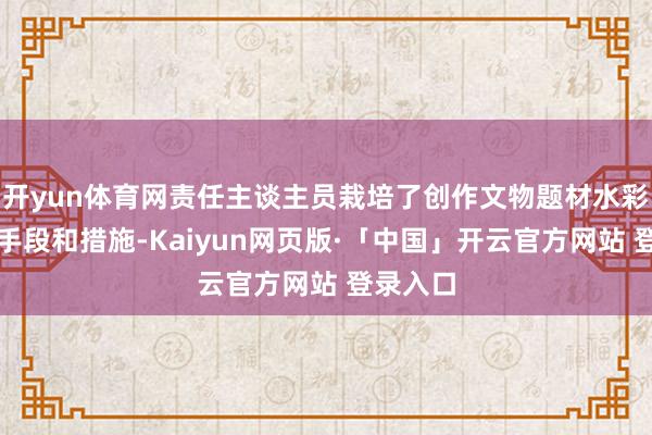 开yun体育网责任主谈主员栽培了创作文物题材水彩作品的手段和措施-Kaiyun网页版·「中国」开云官方网站 登录入口