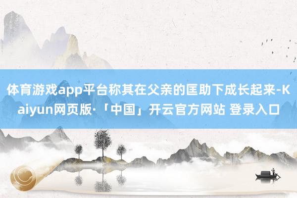 体育游戏app平台称其在父亲的匡助下成长起来-Kaiyun网页版·「中国」开云官方网站 登录入口