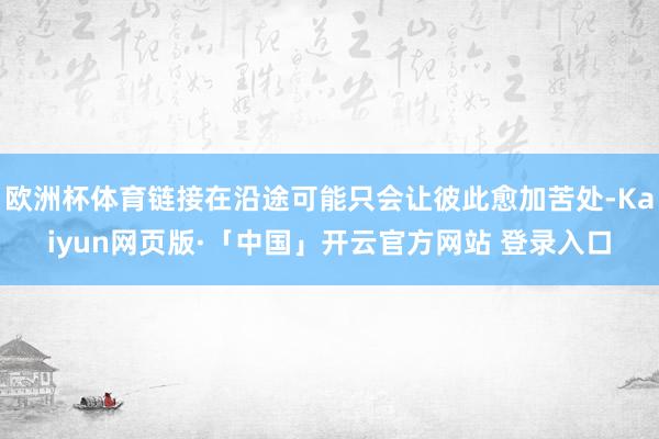 欧洲杯体育链接在沿途可能只会让彼此愈加苦处-Kaiyun网页版·「中国」开云官方网站 登录入口