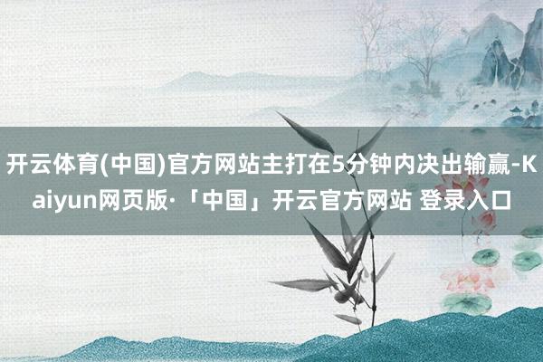 开云体育(中国)官方网站主打在5分钟内决出输赢-Kaiyun网页版·「中国」开云官方网站 登录入口