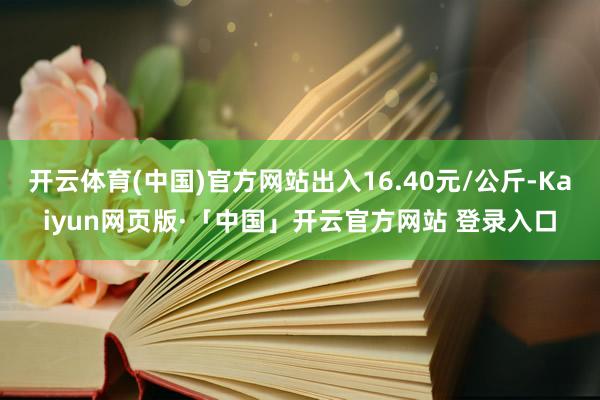 开云体育(中国)官方网站出入16.40元/公斤-Kaiyun网页版·「中国」开云官方网站 登录入口