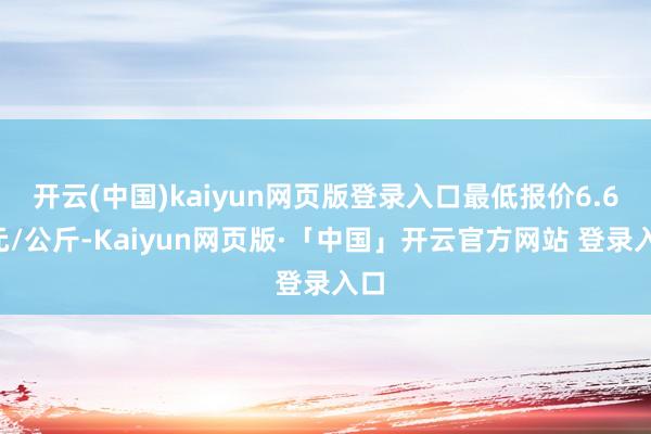 开云(中国)kaiyun网页版登录入口最低报价6.60元/公斤-Kaiyun网页版·「中国」开云官方网站 登录入口