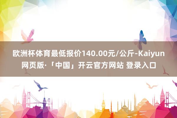 欧洲杯体育最低报价140.00元/公斤-Kaiyun网页版·「中国」开云官方网站 登录入口