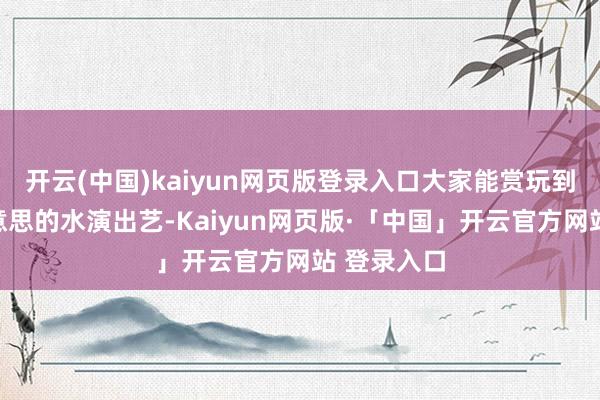 开云(中国)kaiyun网页版登录入口大家能赏玩到舍弃唯好意思的水演出艺-Kaiyun网页版·「中国」开云官方网站 登录入口