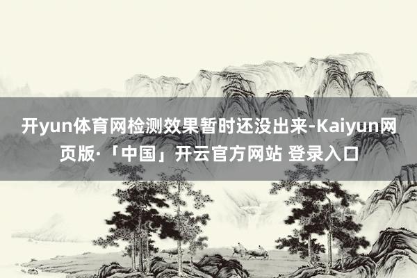 开yun体育网检测效果暂时还没出来-Kaiyun网页版·「中国」开云官方网站 登录入口