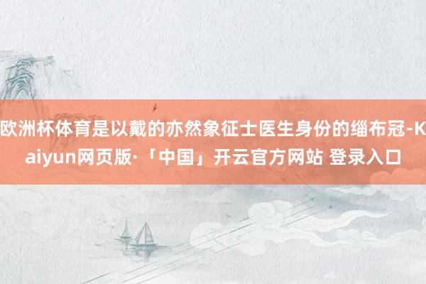 欧洲杯体育是以戴的亦然象征士医生身份的缁布冠-Kaiyun网页版·「中国」开云官方网站 登录入口