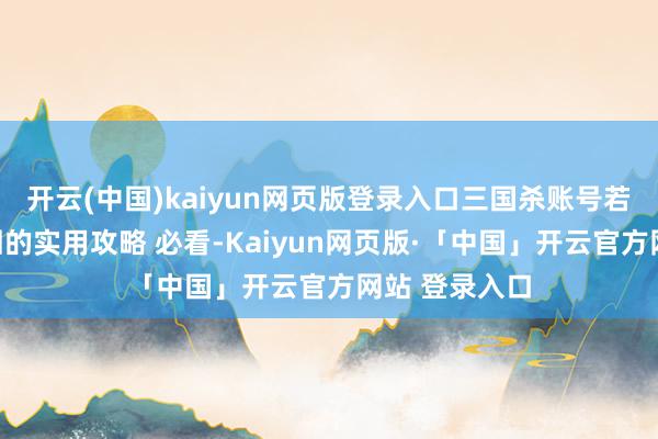 开云(中国)kaiyun网页版登录入口三国杀账号若何退守被找回的实用攻略 必看-Kaiyun网页版·「中国」开云官方网站 登录入口