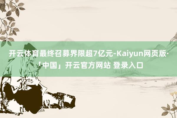 开云体育最终召募界限超7亿元-Kaiyun网页版·「中国」开云官方网站 登录入口