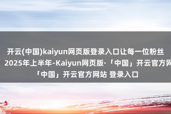 开云(中国)kaiyun网页版登录入口让每一位粉丝齐激越鼓励！2025年上半年-Kaiyun网页版·「中国」开云官方网站 登录入口