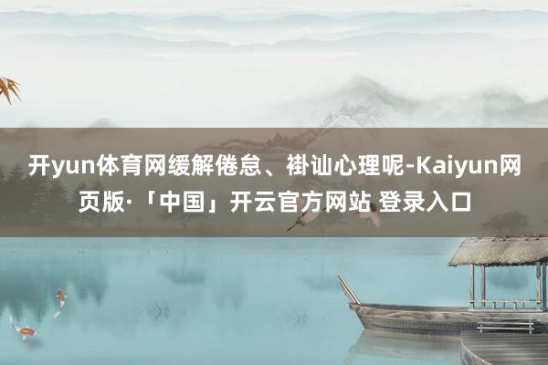 开yun体育网缓解倦怠、褂讪心理呢-Kaiyun网页版·「中国」开云官方网站 登录入口