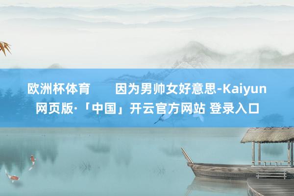 欧洲杯体育       因为男帅女好意思-Kaiyun网页版·「中国」开云官方网站 登录入口