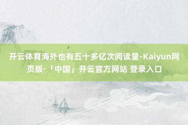 开云体育海外也有五十多亿次阅读量-Kaiyun网页版·「中国」开云官方网站 登录入口