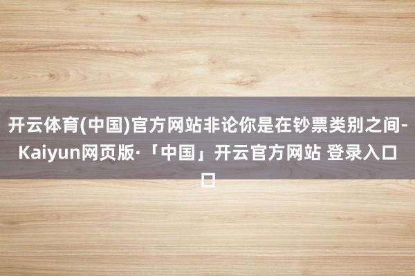 开云体育(中国)官方网站非论你是在钞票类别之间-Kaiyun网页版·「中国」开云官方网站 登录入口