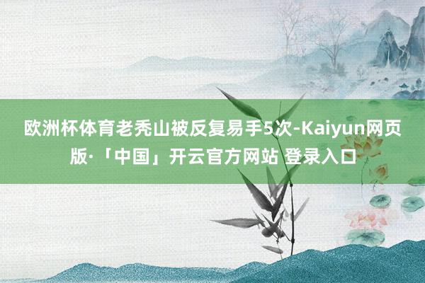 欧洲杯体育老秃山被反复易手5次-Kaiyun网页版·「中国」开云官方网站 登录入口