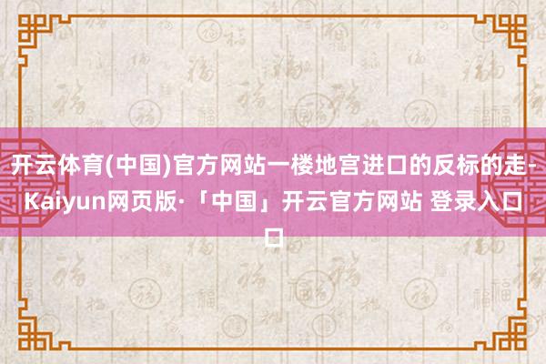 开云体育(中国)官方网站一楼地宫进口的反标的走-Kaiyun网页版·「中国」开云官方网站 登录入口