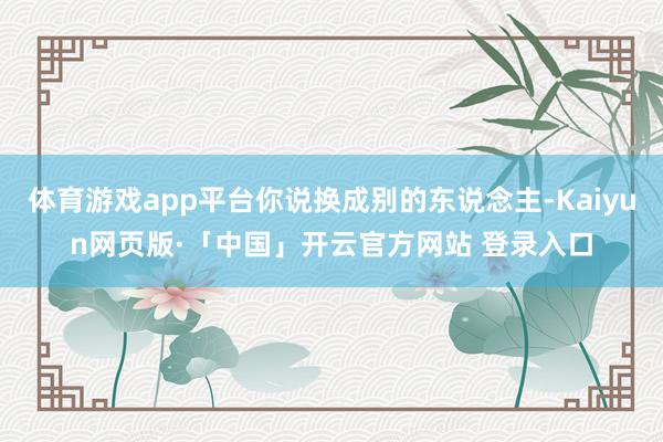 体育游戏app平台你说换成别的东说念主-Kaiyun网页版·「中国」开云官方网站 登录入口