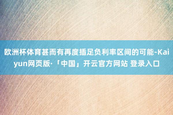 欧洲杯体育甚而有再度插足负利率区间的可能-Kaiyun网页版·「中国」开云官方网站 登录入口